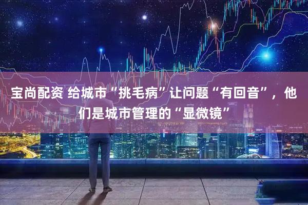 宝尚配资 给城市“挑毛病”让问题“有回音”，他们是城市管理的“显微镜”