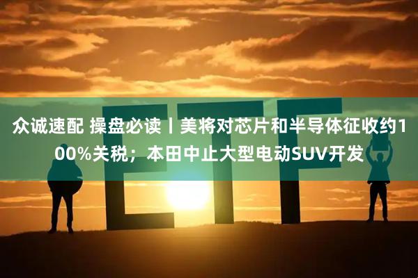 众诚速配 操盘必读丨美将对芯片和半导体征收约100%关税；本田中止大型电动SUV开发