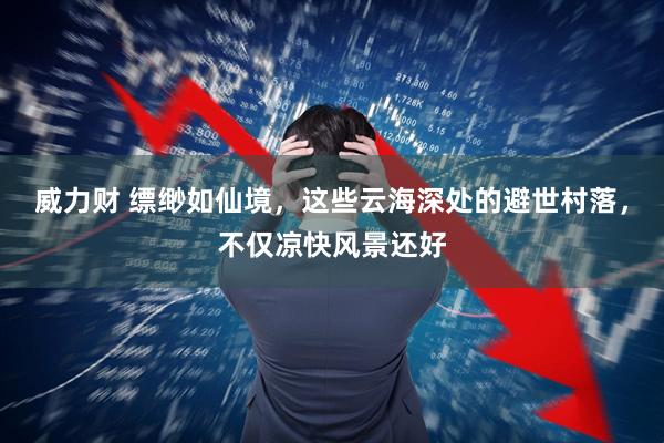 威力财 缥缈如仙境，这些云海深处的避世村落，不仅凉快风景还好