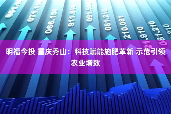 明福今投 重庆秀山：科技赋能施肥革新 示范引领农业增效