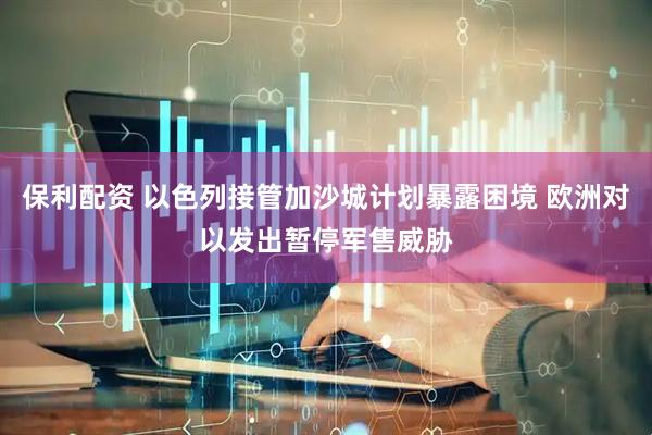 保利配资 以色列接管加沙城计划暴露困境 欧洲对以发出暂停军售威胁