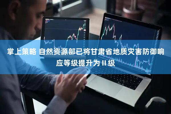 掌上策略 自然资源部已将甘肃省地质灾害防御响应等级提升为Ⅱ级