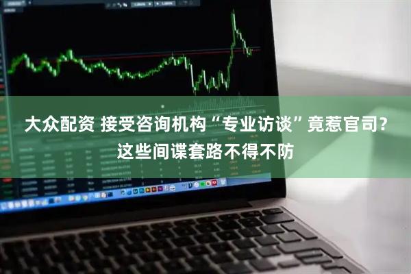 大众配资 接受咨询机构“专业访谈”竟惹官司？这些间谍套路不得不防
