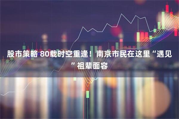 股市策略 80载时空重逢！南京市民在这里“遇见”祖辈面容