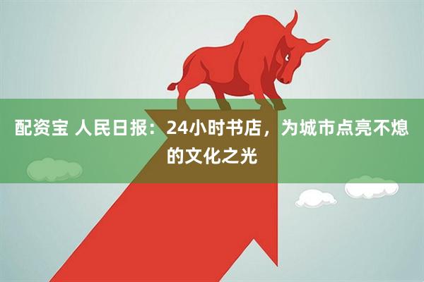 配资宝 人民日报：24小时书店，为城市点亮不熄的文化之光