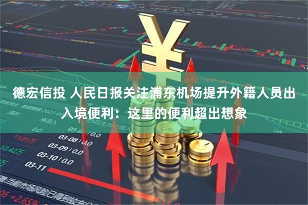 德宏信投 人民日报关注浦东机场提升外籍人员出入境便利：这里的便利超出想象