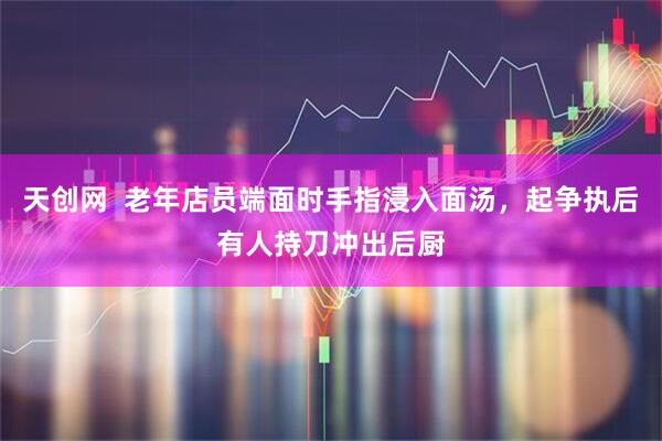 天创网  老年店员端面时手指浸入面汤，起争执后有人持刀冲出后厨