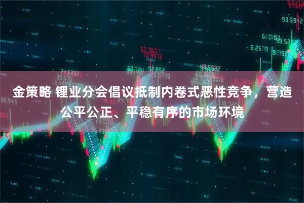 金策略 锂业分会倡议抵制内卷式恶性竞争，营造公平公正、平稳有序的市场环境