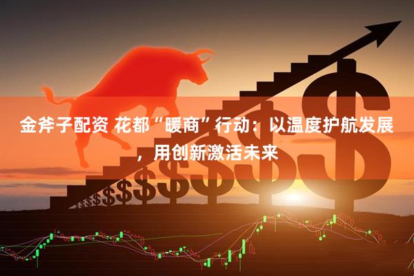 金斧子配资 花都“暖商”行动：以温度护航发展，用创新激活未来