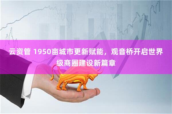 云资管 1950亩城市更新赋能，观音桥开启世界级商圈建设新篇章