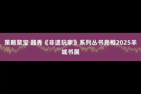 策略聚宝 越秀《非遗玩家》系列丛书亮相2025羊城书展