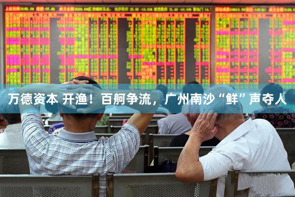 万德资本 开渔！百舸争流，广州南沙“鲜”声夺人