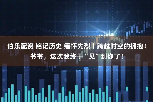 伯乐配资 铭记历史 缅怀先烈丨跨越时空的拥抱！爷爷，这次我终于“见”到你了！
