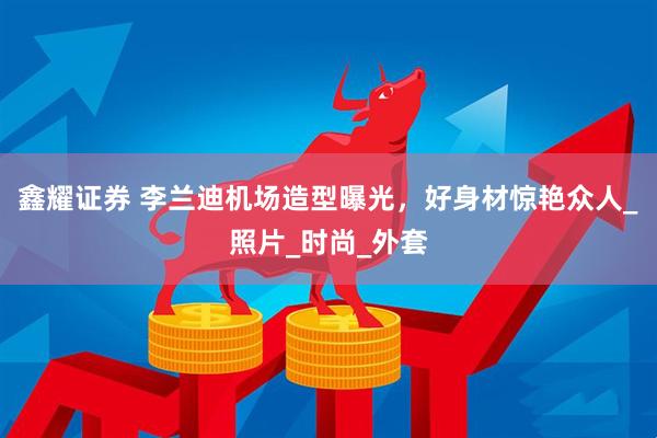 鑫耀证券 李兰迪机场造型曝光，好身材惊艳众人_照片_时尚_外套