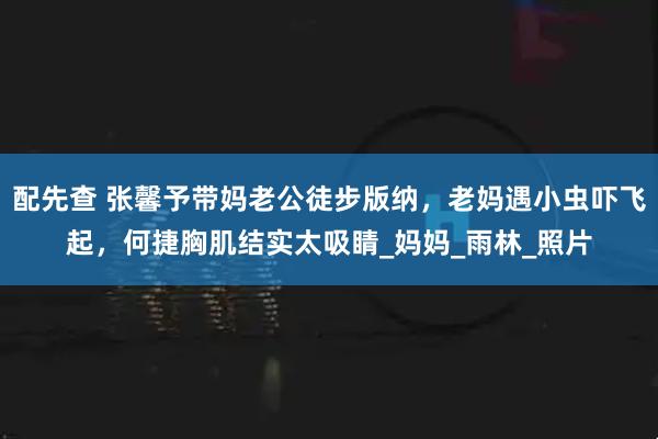 配先查 张馨予带妈老公徒步版纳，老妈遇小虫吓飞起，何捷胸肌结实太吸睛_妈妈_雨林_照片
