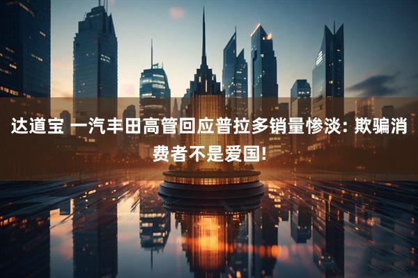 达道宝 一汽丰田高管回应普拉多销量惨淡: 欺骗消费者不是爱国!