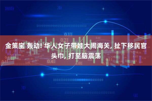 金策宝 轰动! 华人女子带娃大闹海关, 扯下移民官头巾, 打至脑震荡
