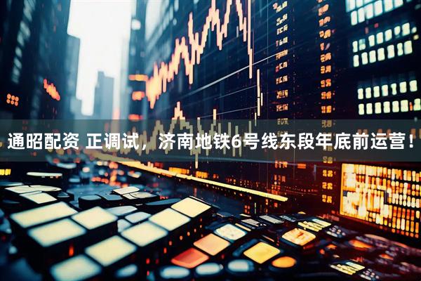 通昭配资 正调试，济南地铁6号线东段年底前运营！
