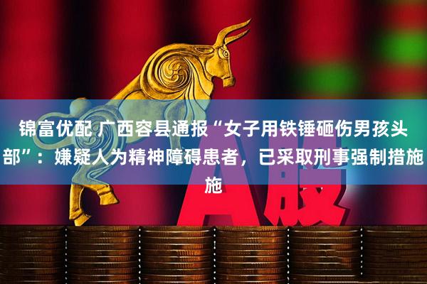 锦富优配 广西容县通报“女子用铁锤砸伤男孩头部”：嫌疑人为精神障碍患者，已采取刑事强制措施