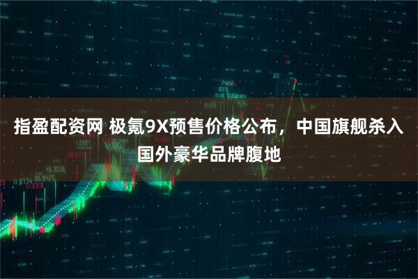 指盈配资网 极氪9X预售价格公布，中国旗舰杀入国外豪华品牌腹地