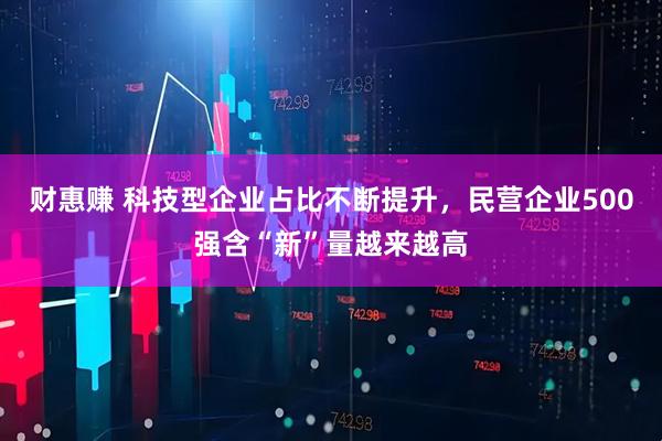 财惠赚 科技型企业占比不断提升，民营企业500强含“新”量越来越高