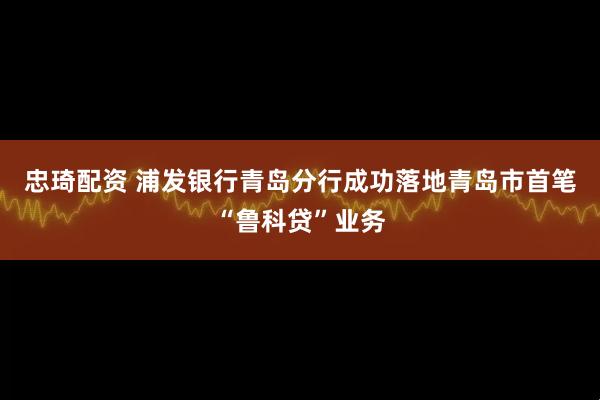忠琦配资 浦发银行青岛分行成功落地青岛市首笔“鲁科贷”业务