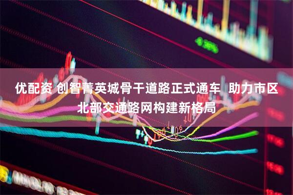 优配资 创智菁英城骨干道路正式通车  助力市区北部交通路网构建新格局