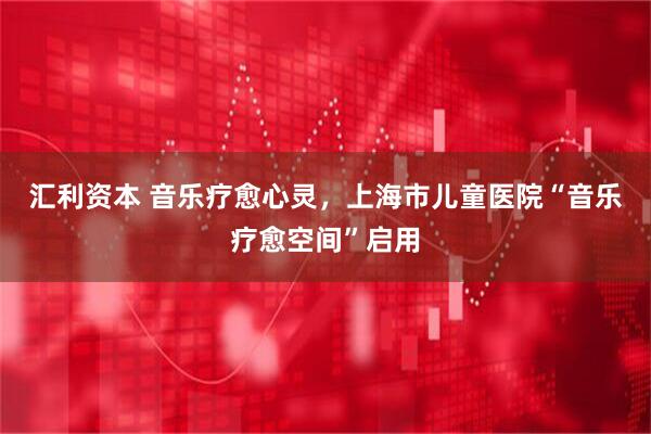汇利资本 音乐疗愈心灵，上海市儿童医院“音乐疗愈空间”启用