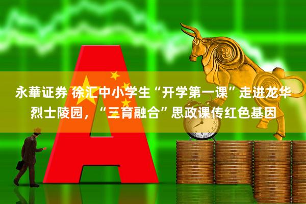 永華证券 徐汇中小学生“开学第一课”走进龙华烈士陵园，“三育融合”思政课传红色基因