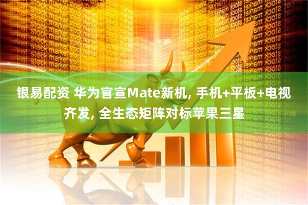 银易配资 华为官宣Mate新机, 手机+平板+电视齐发, 全生态矩阵对标苹果三星