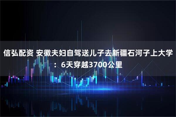 信弘配资 安徽夫妇自驾送儿子去新疆石河子上大学：6天穿越3700公里