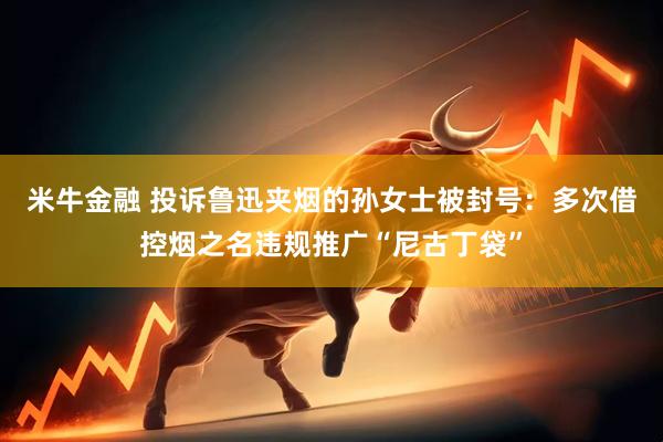米牛金融 投诉鲁迅夹烟的孙女士被封号：多次借控烟之名违规推广“尼古丁袋”