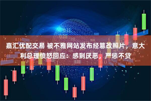 嘉汇优配交易 被不雅网站发布经篡改照片，意大利总理愤怒回应：感到厌恶，严惩不贷