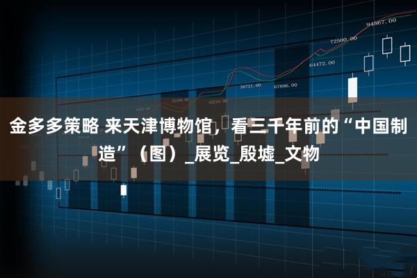 金多多策略 来天津博物馆，看三千年前的“中国制造”（图）_展览_殷墟_文物