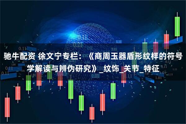 驰牛配资 徐文宁专栏：《商周玉器盾形纹样的符号学解读与辨伪研究》_纹饰_关节_特征