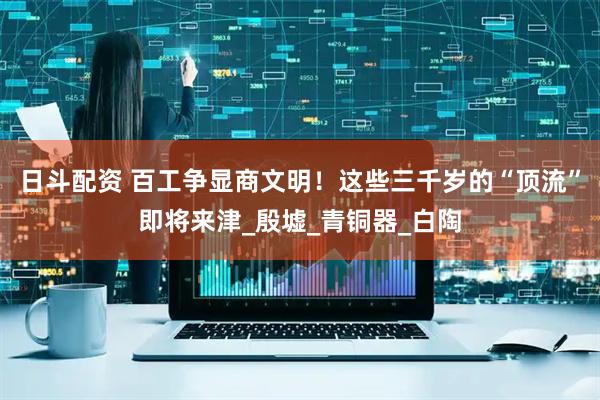 日斗配资 百工争显商文明！这些三千岁的“顶流”即将来津_殷墟_青铜器_白陶