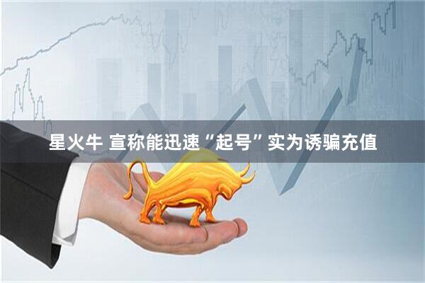星火牛 宣称能迅速“起号”实为诱骗充值