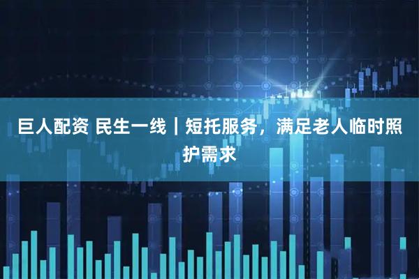 巨人配资 民生一线｜短托服务，满足老人临时照护需求