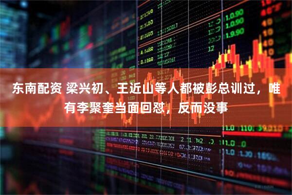 东南配资 梁兴初、王近山等人都被彭总训过，唯有李聚奎当面回怼，反而没事