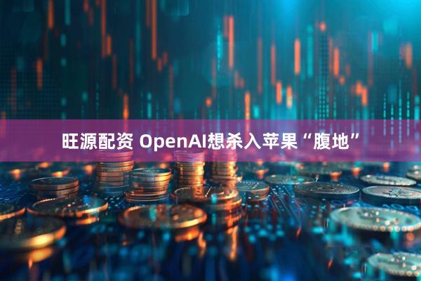 旺源配资 OpenAI想杀入苹果“腹地”