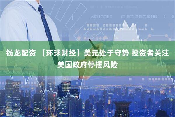 钱龙配资 【环球财经】美元处于守势 投资者关注美国政府停摆风险