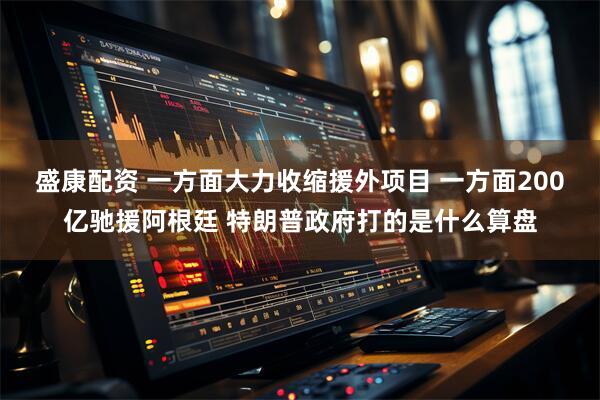 盛康配资 一方面大力收缩援外项目 一方面200亿驰援阿根廷 特朗普政府打的是什么算盘