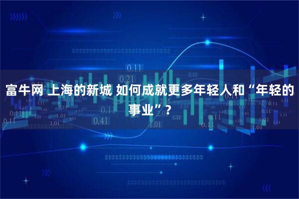 富牛网 上海的新城 如何成就更多年轻人和“年轻的事业”？