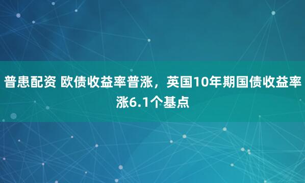 普患配资 欧债收益率普涨，英国10年期国债收益率涨6.1个基点