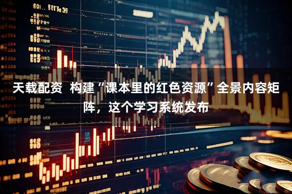 天载配资  构建“课本里的红色资源”全景内容矩阵，这个学习系统发布