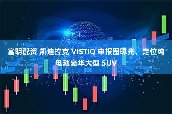 富明配资 凯迪拉克 VISTIQ 申报图曝光，定位纯电动豪华大型 SUV