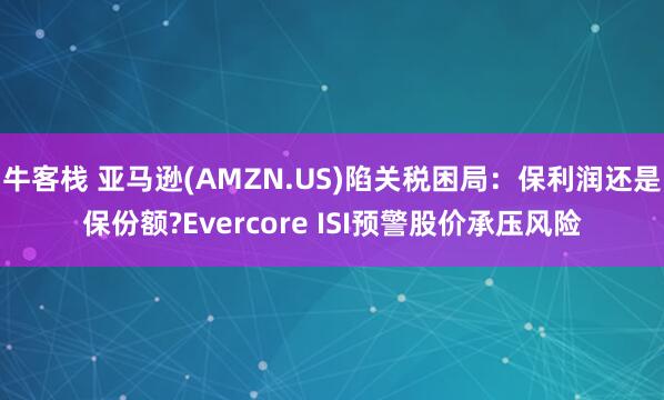 牛客栈 亚马逊(AMZN.US)陷关税困局：保利润还是保份额?Evercore ISI预警股价承压风险