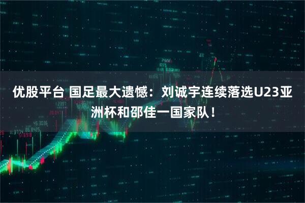 优股平台 国足最大遗憾：刘诚宇连续落选U23亚洲杯和邵佳一国家队！