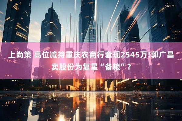 上尚策 高位减持重庆农商行套现2545万!郭广昌卖股份为复星“备粮”？