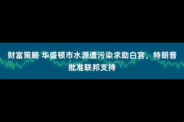 财富策略 华盛顿市水源遭污染求助白宫，特朗普批准联邦支持